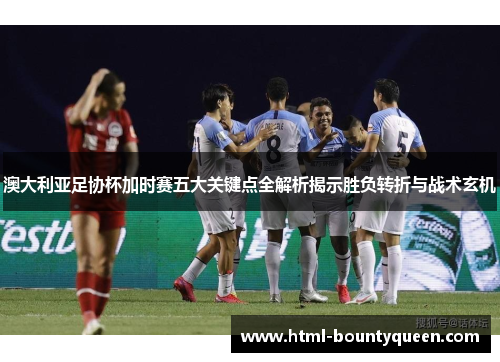 澳大利亚足协杯加时赛五大关键点全解析揭示胜负转折与战术玄机