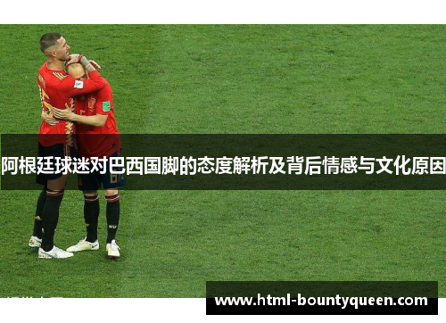 阿根廷球迷对巴西国脚的态度解析及背后情感与文化原因