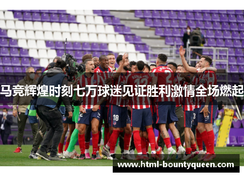 马竞辉煌时刻七万球迷见证胜利激情全场燃起